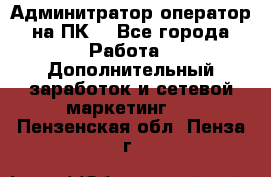 Админитратор-оператор на ПК  - Все города Работа » Дополнительный заработок и сетевой маркетинг   . Пензенская обл.,Пенза г.